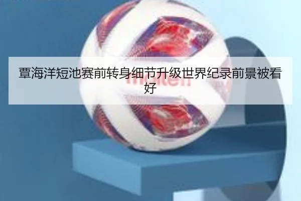 覃海洋短池赛前转身细节升级世界纪录前景被看好